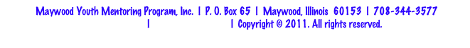 Maywood Youth Mentoring Program, Inc.  |  P. O. Box 65  |  Maywood, Illinois  60153  |  708-344-3577
Privacy Policy  |  Terms & Conditions  |  Copyright © 2011. All rights reserved. 